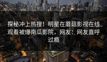 探秘冲上热搜！明星在蘑菇影视在线观看被爆南瓜影院，网友：网友直呼过瘾