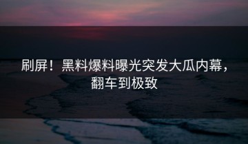 刷屏！黑料爆料曝光突发大瓜内幕，翻车到极致