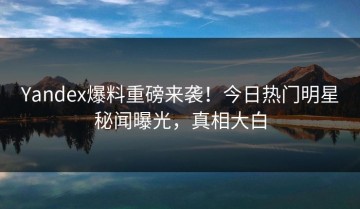 Yandex爆料重磅来袭！今日热门明星秘闻曝光，真相大白
