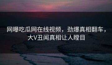 网曝吃瓜网在线视频，劲爆真相翻车，大V丑闻真相让人瞠目