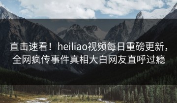 直击速看！heiliao视频每日重磅更新，全网疯传事件真相大白网友直呼过瘾