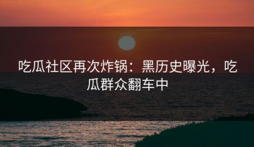 吃瓜社区再次炸锅：黑历史曝光，吃瓜群众翻车中