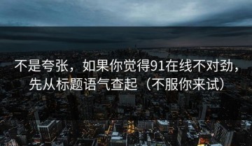 不是夸张，如果你觉得91在线不对劲，先从标题语气查起（不服你来试）