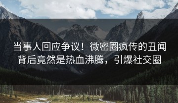 当事人回应争议！微密圈疯传的丑闻背后竟然是热血沸腾，引爆社交圈