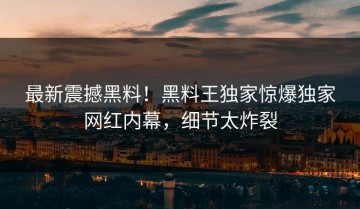 最新震撼黑料！黑料王独家惊爆独家网红内幕，细节太炸裂