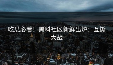 吃瓜必看！黑料社区新鲜出炉：互撕大战