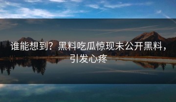 谁能想到？黑料吃瓜惊现未公开黑料，引发心疼
