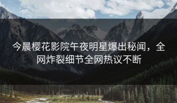 今晨樱花影院午夜明星爆出秘闻，全网炸裂细节全网热议不断