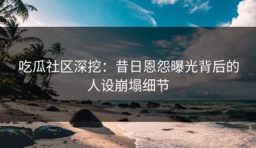 吃瓜社区深挖：昔日恩怨曝光背后的人设崩塌细节