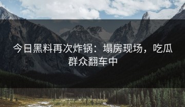 今日黑料再次炸锅：塌房现场，吃瓜群众翻车中