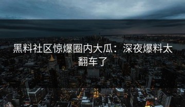 黑料社区惊爆圈内大瓜：深夜爆料太翻车了