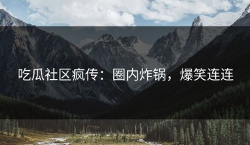 吃瓜社区疯传：圈内炸锅，爆笑连连