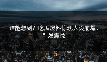 谁能想到？吃瓜爆料惊现人设崩塌，引发震惊