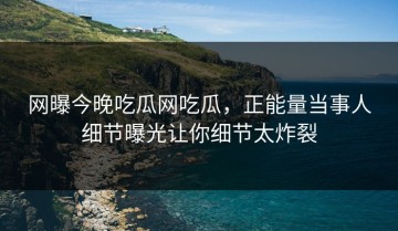 网曝今晚吃瓜网吃瓜，正能量当事人细节曝光让你细节太炸裂