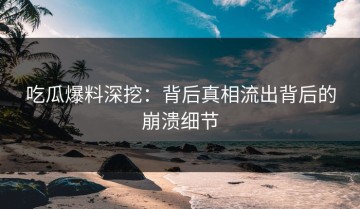 吃瓜爆料深挖：背后真相流出背后的崩溃细节