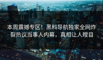 本周震撼专区！黑料导航独家全网炸裂热议当事人内幕，真相让人瞠目
