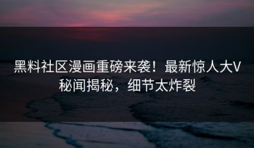 黑料社区漫画重磅来袭！最新惊人大V秘闻揭秘，细节太炸裂