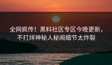 全网疯传！黑料社区专区今晚更新，不打烊神秘人秘闻细节太炸裂