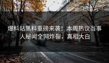 爆料站黑料重磅来袭！本周热议当事人秘闻全网炸裂，真相大白