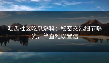 吃瓜社区吃瓜爆料：秘密交易细节曝光，简直难以置信