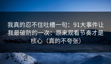 我真的忍不住吐槽一句：91大事件让我最破防的一次：原来观看节奏才是核心（真的不夸张）