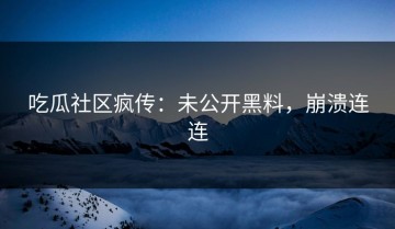吃瓜社区疯传：未公开黑料，崩溃连连