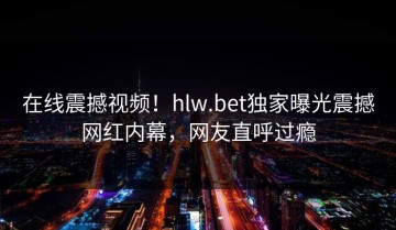 在线震撼视频！hlw.bet独家曝光震撼网红内幕，网友直呼过瘾