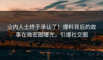 业内人士终于承认了！爆料背后的故事在微密圈曝光，引爆社交圈