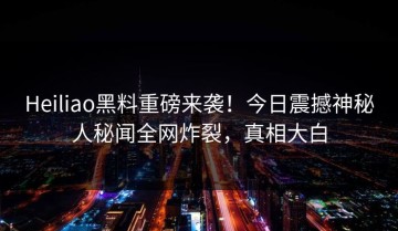 Heiliao黑料重磅来袭！今日震撼神秘人秘闻全网炸裂，真相大白