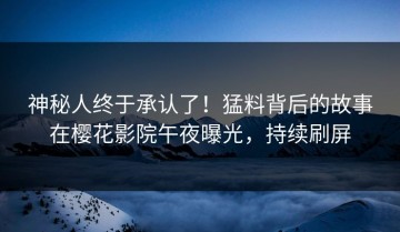神秘人终于承认了！猛料背后的故事在樱花影院午夜曝光，持续刷屏