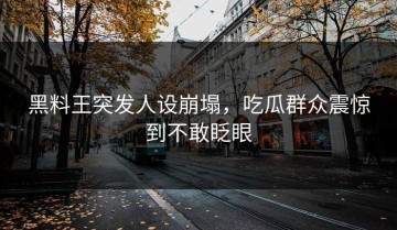 黑料王突发人设崩塌，吃瓜群众震惊到不敢眨眼