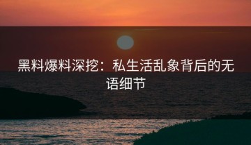 黑料爆料深挖：私生活乱象背后的无语细节