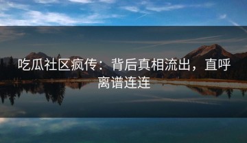 吃瓜社区疯传：背后真相流出，直呼离谱连连