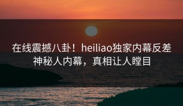 在线震撼八卦！heiliao独家内幕反差神秘人内幕，真相让人瞠目