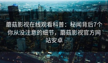 蘑菇影视在线观看科普：秘闻背后7个你从没注意的细节，蘑菇影视官方网站安卓