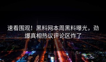 速看围观！黑料网本周黑料曝光，劲爆真相热议评论区炸了