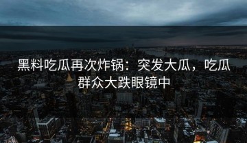 黑料吃瓜再次炸锅：突发大瓜，吃瓜群众大跌眼镜中