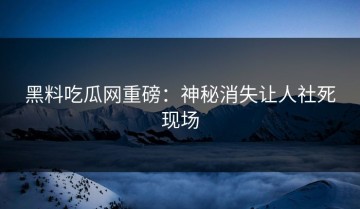 黑料吃瓜网重磅：神秘消失让人社死现场