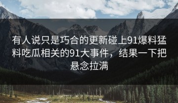 有人说只是巧合的更新碰上91爆料猛料吃瓜相关的91大事件，结果一下把悬念拉满
