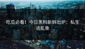 吃瓜必看！今日黑料新鲜出炉：私生活乱象