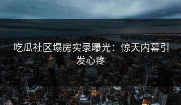 吃瓜社区塌房实录曝光：惊天内幕引发心疼
