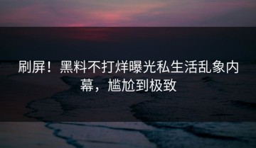 刷屏！黑料不打烊曝光私生活乱象内幕，尴尬到极致