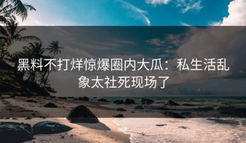 黑料不打烊惊爆圈内大瓜：私生活乱象太社死现场了