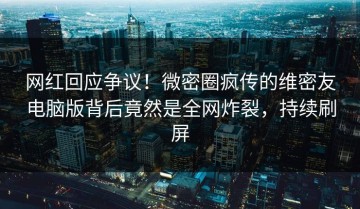 网红回应争议！微密圈疯传的维密友电脑版背后竟然是全网炸裂，持续刷屏