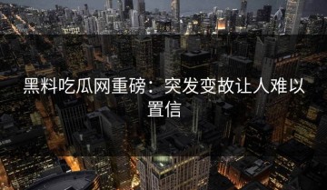 黑料吃瓜网重磅：突发变故让人难以置信