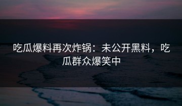 吃瓜爆料再次炸锅：未公开黑料，吃瓜群众爆笑中