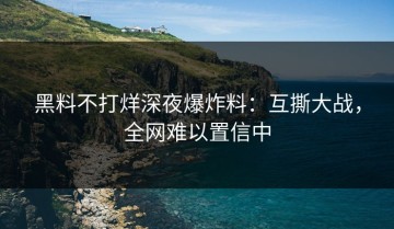黑料不打烊深夜爆炸料：互撕大战，全网难以置信中