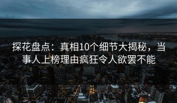 探花盘点：真相10个细节大揭秘，当事人上榜理由疯狂令人欲罢不能