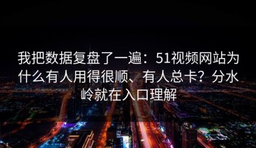 我把数据复盘了一遍：51视频网站为什么有人用得很顺、有人总卡？分水岭就在入口理解