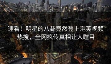 速看！明星的八卦竟然登上泡芙视频热搜，全网疯传真相让人瞠目